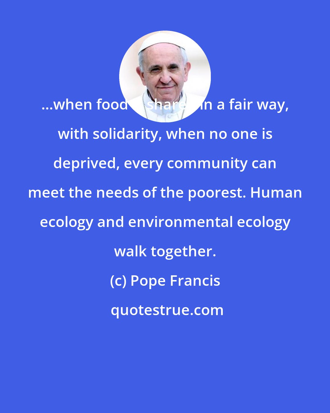 Pope Francis: ...when food is shared in a fair way, with solidarity, when no one is deprived, every community can meet the needs of the poorest. Human ecology and environmental ecology walk together.