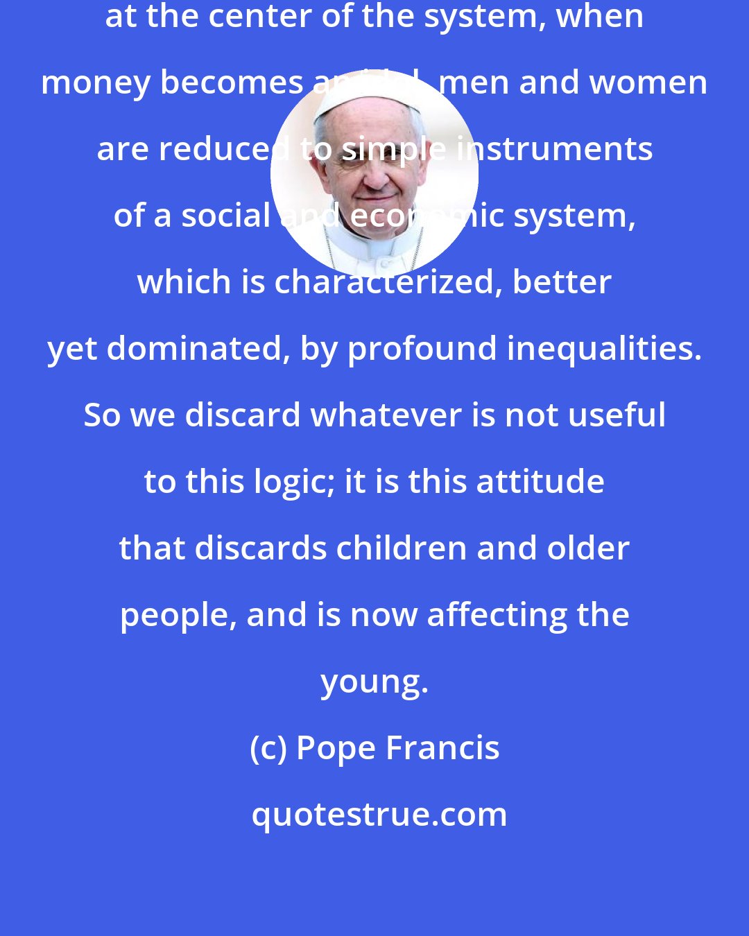 Pope Francis: When money, instead of man, is at the center of the system, when money becomes an idol, men and women are reduced to simple instruments of a social and economic system, which is characterized, better yet dominated, by profound inequalities. So we discard whatever is not useful to this logic; it is this attitude that discards children and older people, and is now affecting the young.