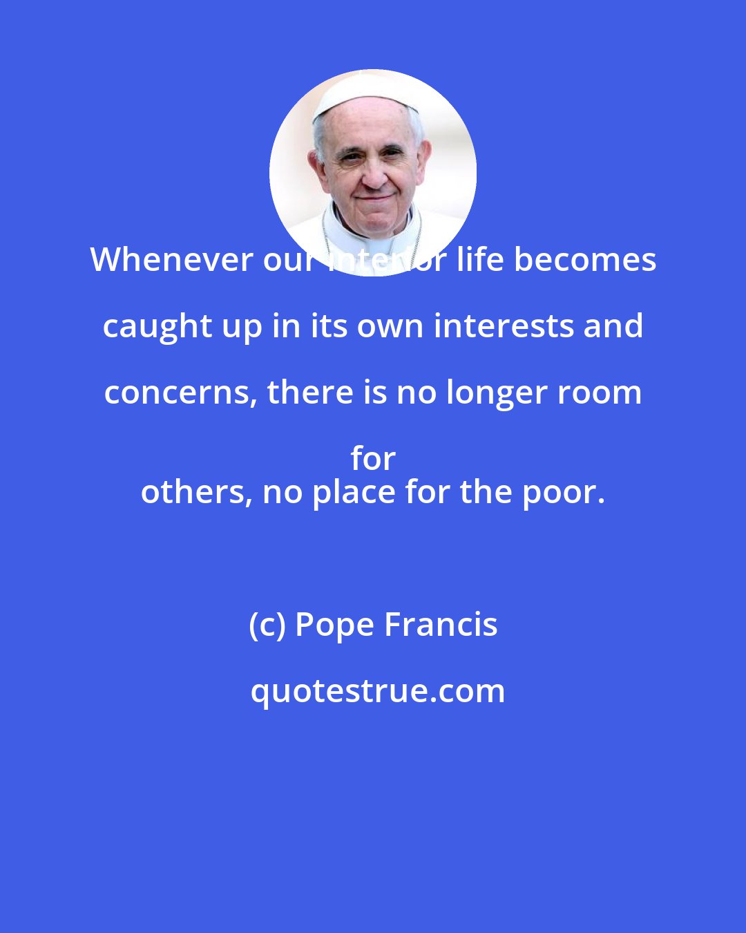 Pope Francis: Whenever our interior life becomes caught up in its own interests and concerns, there is no longer room for 
 others, no place for the poor.