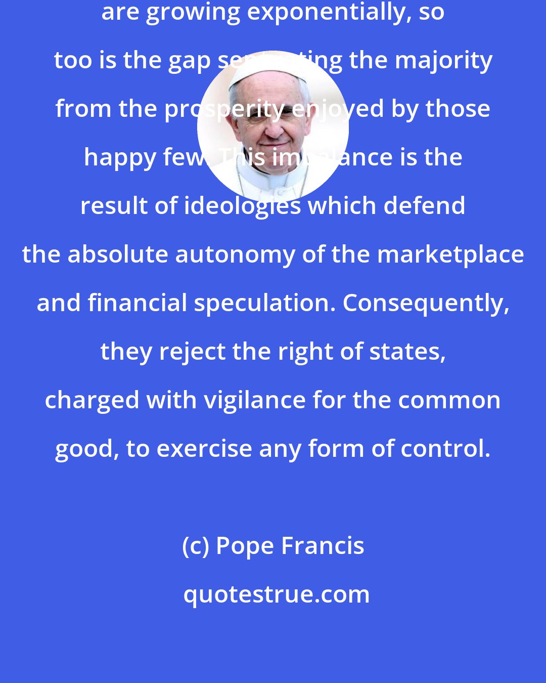 Pope Francis: While the earnings of a minority are growing exponentially, so too is the gap separating the majority from the prosperity enjoyed by those happy few. This imbalance is the result of ideologies which defend the absolute autonomy of the marketplace and financial speculation. Consequently, they reject the right of states, charged with vigilance for the common good, to exercise any form of control.