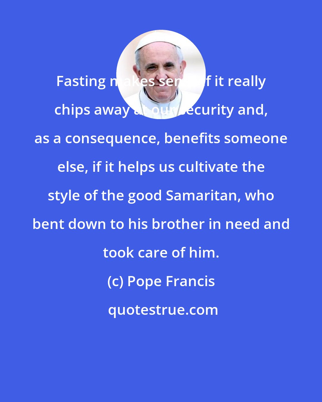 Pope Francis: Fasting makes sense if it really chips away at our security and, as a consequence, benefits someone else, if it helps us cultivate the style of the good Samaritan, who bent down to his brother in need and took care of him.