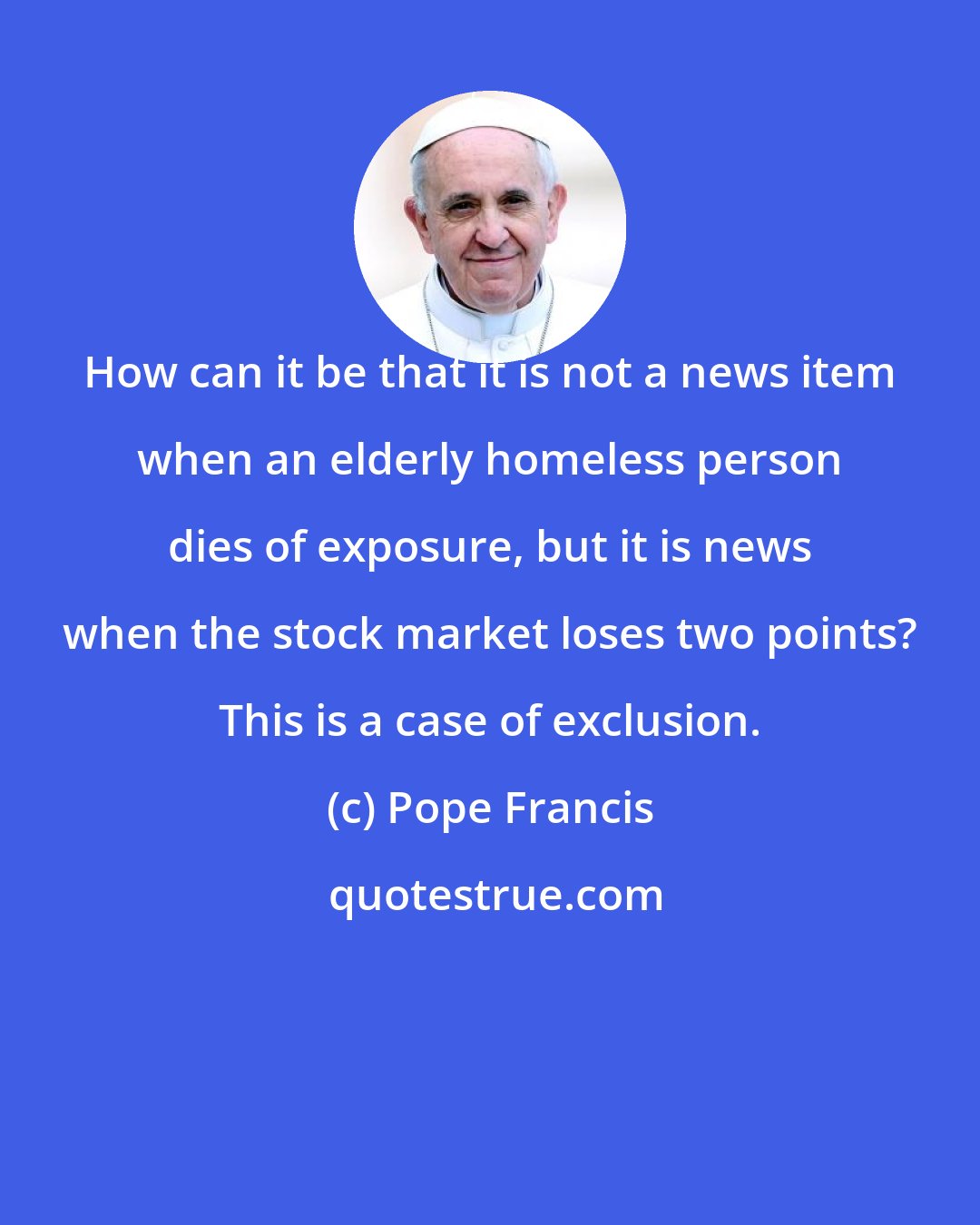 Pope Francis: How can it be that it is not a news item when an elderly homeless person dies of exposure, but it is news when the stock market loses two points? This is a case of exclusion.