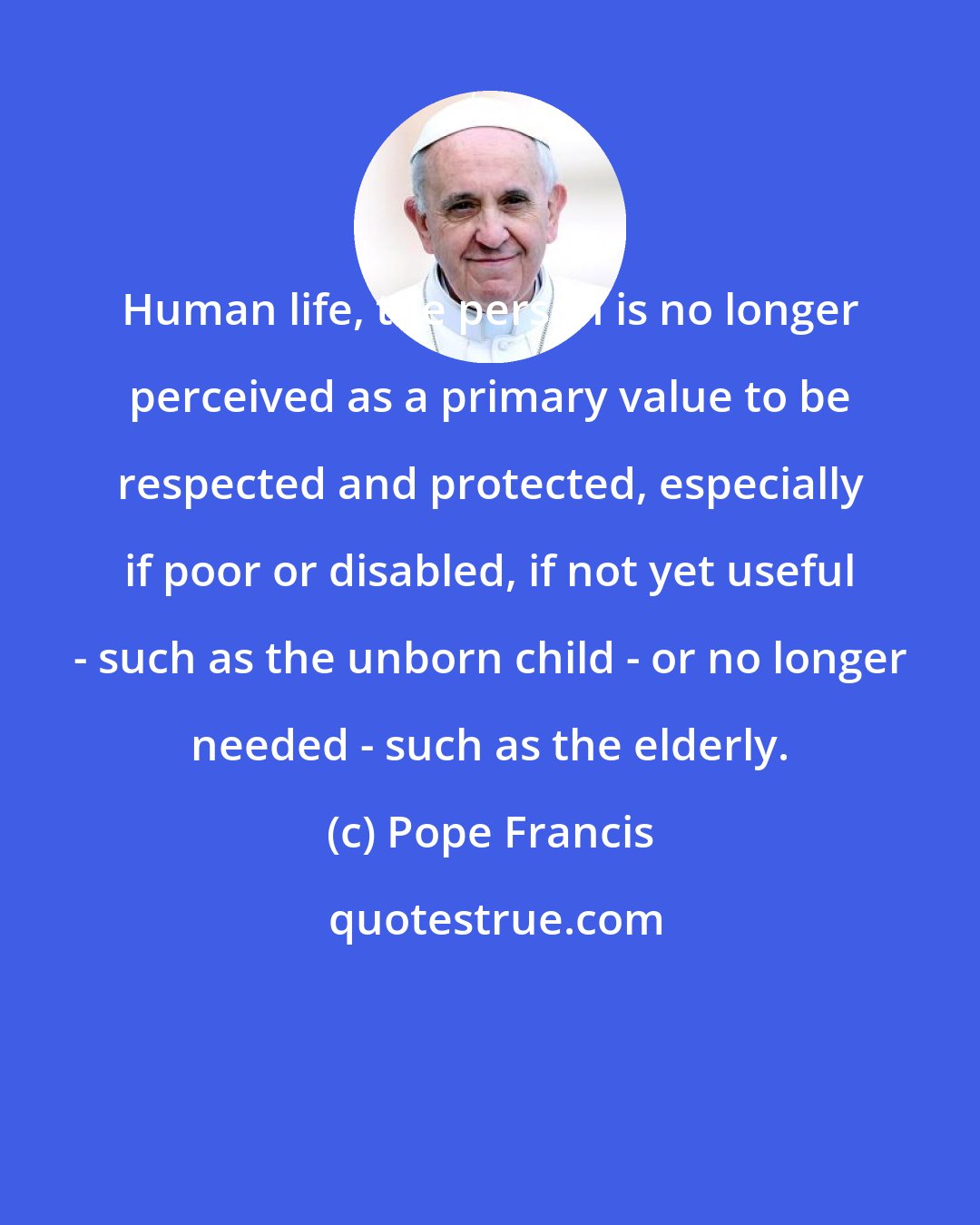 Pope Francis: Human life, the person is no longer perceived as a primary value to be respected and protected, especially if poor or disabled, if not yet useful - such as the unborn child - or no longer needed - such as the elderly.