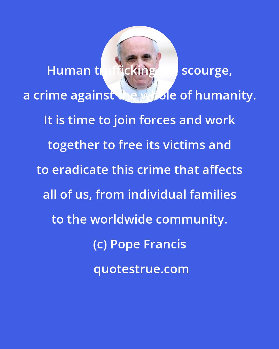 Pope Francis: Human trafficking is a scourge, a crime against the whole of humanity. It is time to join forces and work together to free its victims and to eradicate this crime that affects all of us, from individual families to the worldwide community.