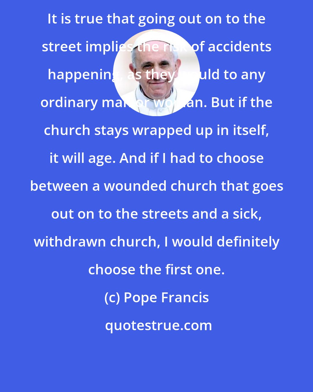 Pope Francis: It is true that going out on to the street implies the risk of accidents happening, as they would to any ordinary man or woman. But if the church stays wrapped up in itself, it will age. And if I had to choose between a wounded church that goes out on to the streets and a sick, withdrawn church, I would definitely choose the first one.