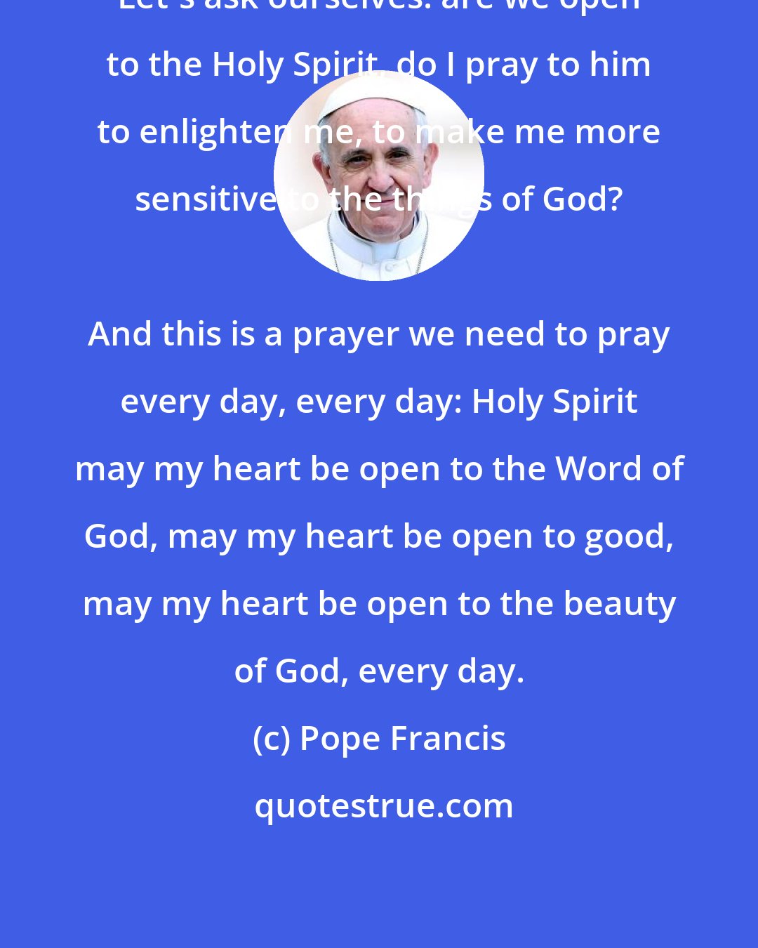 Pope Francis: Let's ask ourselves: are we open to the Holy Spirit, do I pray to him to enlighten me, to make me more sensitive to the things of God? 
 
 And this is a prayer we need to pray every day, every day: Holy Spirit may my heart be open to the Word of God, may my heart be open to good, may my heart be open to the beauty of God, every day.