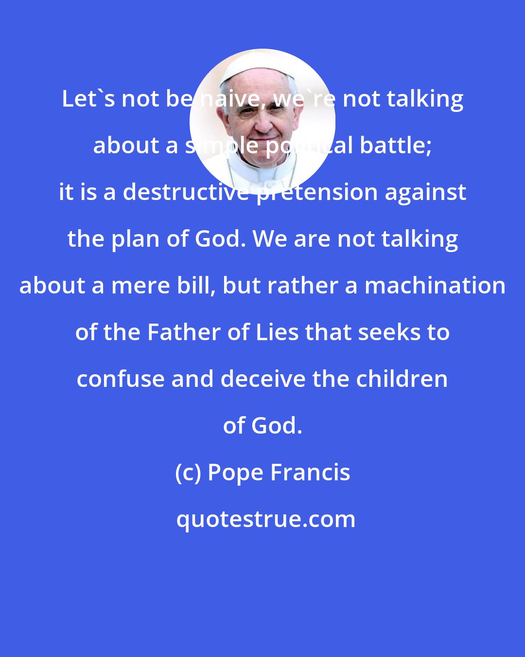 Pope Francis: Let's not be naive, we're not talking about a simple political battle; it is a destructive pretension against the plan of God. We are not talking about a mere bill, but rather a machination of the Father of Lies that seeks to confuse and deceive the children of God.