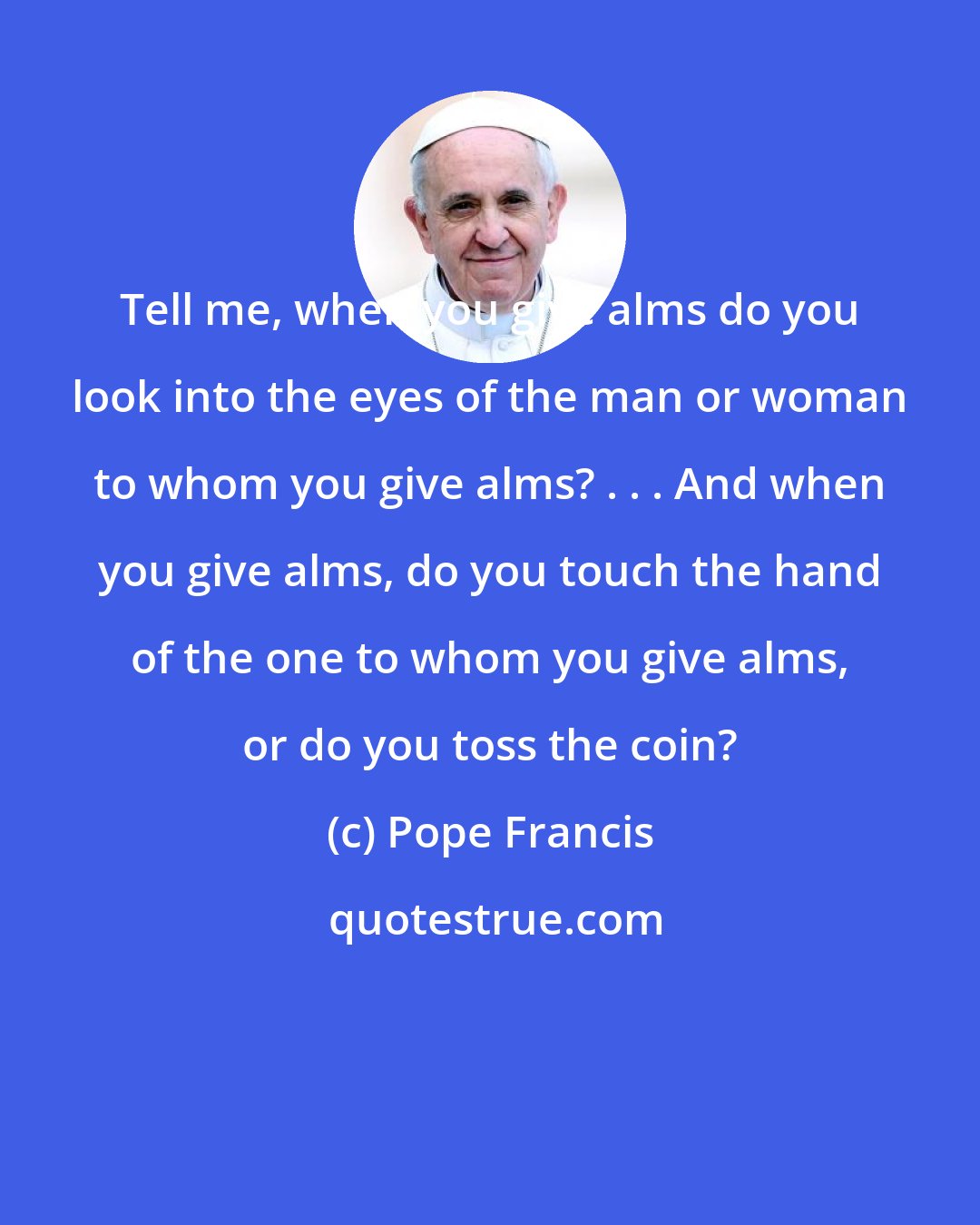 Pope Francis: Tell me, when you give alms do you look into the eyes of the man or woman to whom you give alms? . . . And when you give alms, do you touch the hand of the one to whom you give alms, or do you toss the coin?