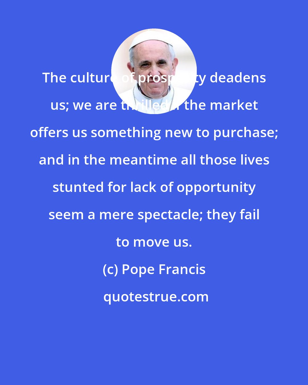 Pope Francis: The culture of prosperity deadens us; we are thrilled if the market offers us something new to purchase; and in the meantime all those lives stunted for lack of opportunity seem a mere spectacle; they fail to move us.