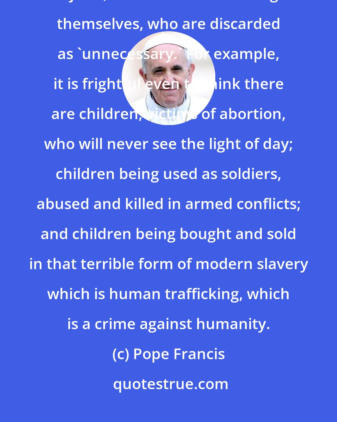 Pope Francis: Unfortunately, what is thrown away is not only food and dispensable objects, but often human beings themselves, who are discarded as 'unnecessary.' For example, it is frightful even to think there are children, victims of abortion, who will never see the light of day; children being used as soldiers, abused and killed in armed conflicts; and children being bought and sold in that terrible form of modern slavery which is human trafficking, which is a crime against humanity.