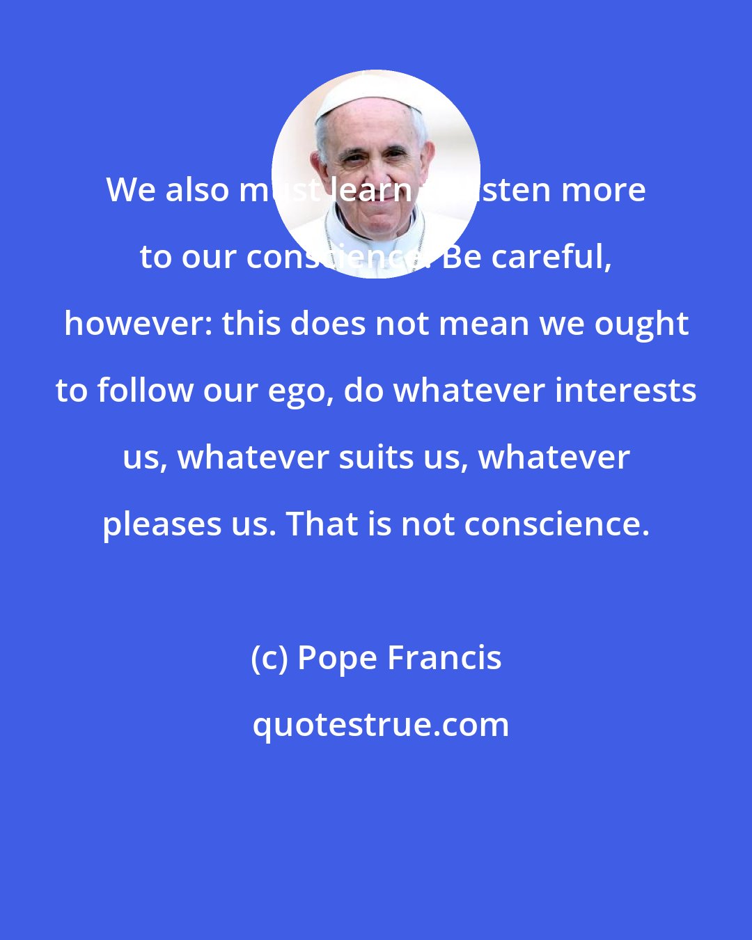 Pope Francis: We also must learn to listen more to our conscience. Be careful, however: this does not mean we ought to follow our ego, do whatever interests us, whatever suits us, whatever pleases us. That is not conscience.