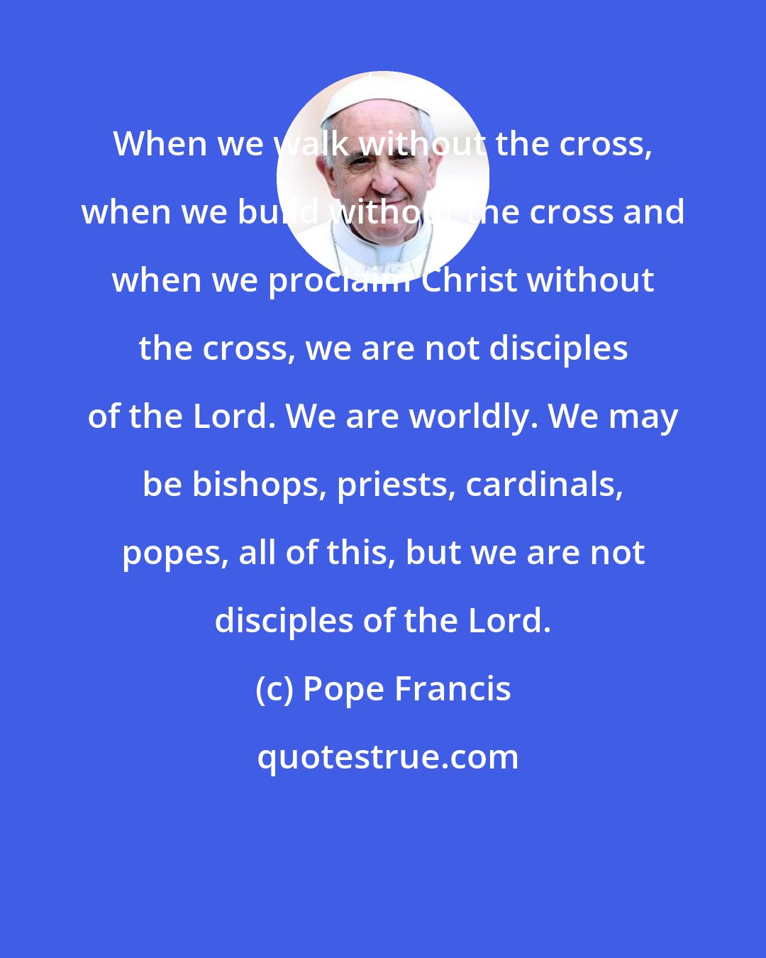 Pope Francis: When we walk without the cross, when we build without the cross and when we proclaim Christ without the cross, we are not disciples of the Lord. We are worldly. We may be bishops, priests, cardinals, popes, all of this, but we are not disciples of the Lord.