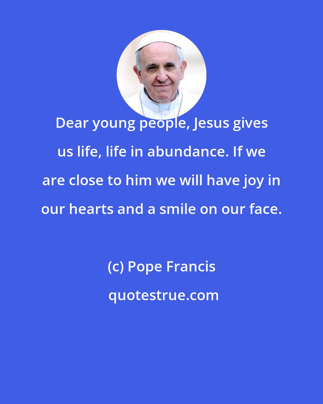 Pope Francis: Dear young people, Jesus gives us life, life in abundance. If we are close to him we will have joy in our hearts and a smile on our face.