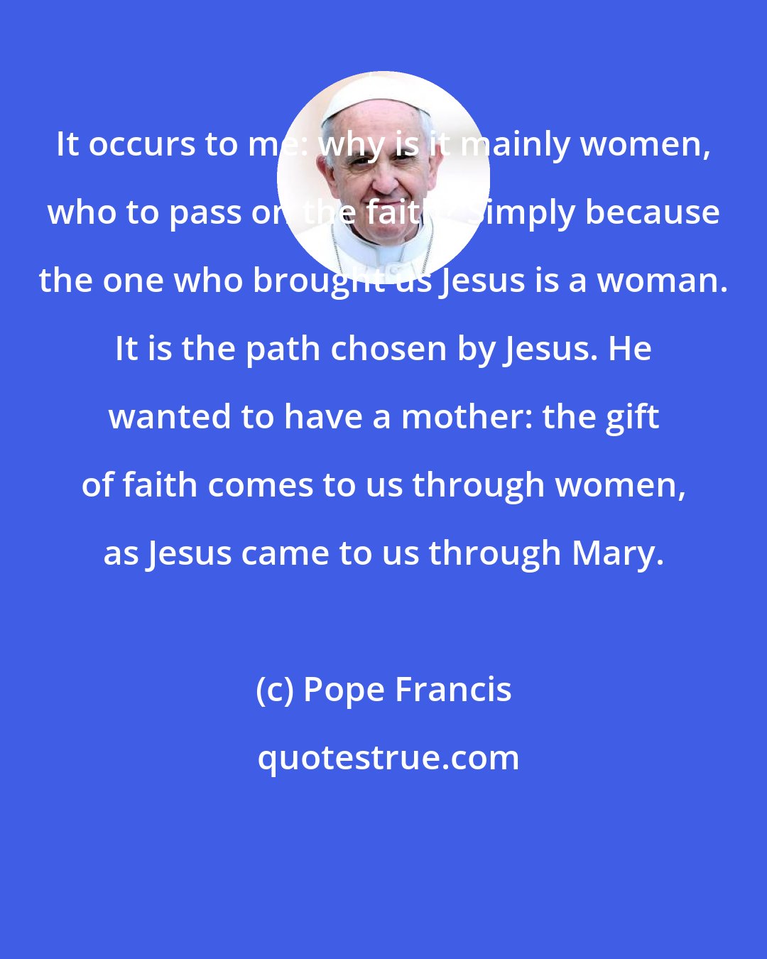 Pope Francis: It occurs to me: why is it mainly women, who to pass on the faith? Simply because the one who brought us Jesus is a woman. It is the path chosen by Jesus. He wanted to have a mother: the gift of faith comes to us through women, as Jesus came to us through Mary.