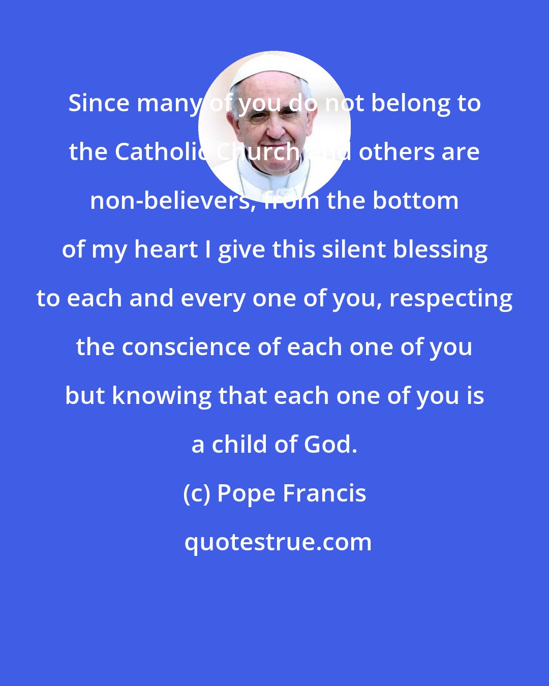 Pope Francis: Since many of you do not belong to the Catholic Church and others are non-believers, from the bottom of my heart I give this silent blessing to each and every one of you, respecting the conscience of each one of you but knowing that each one of you is a child of God.