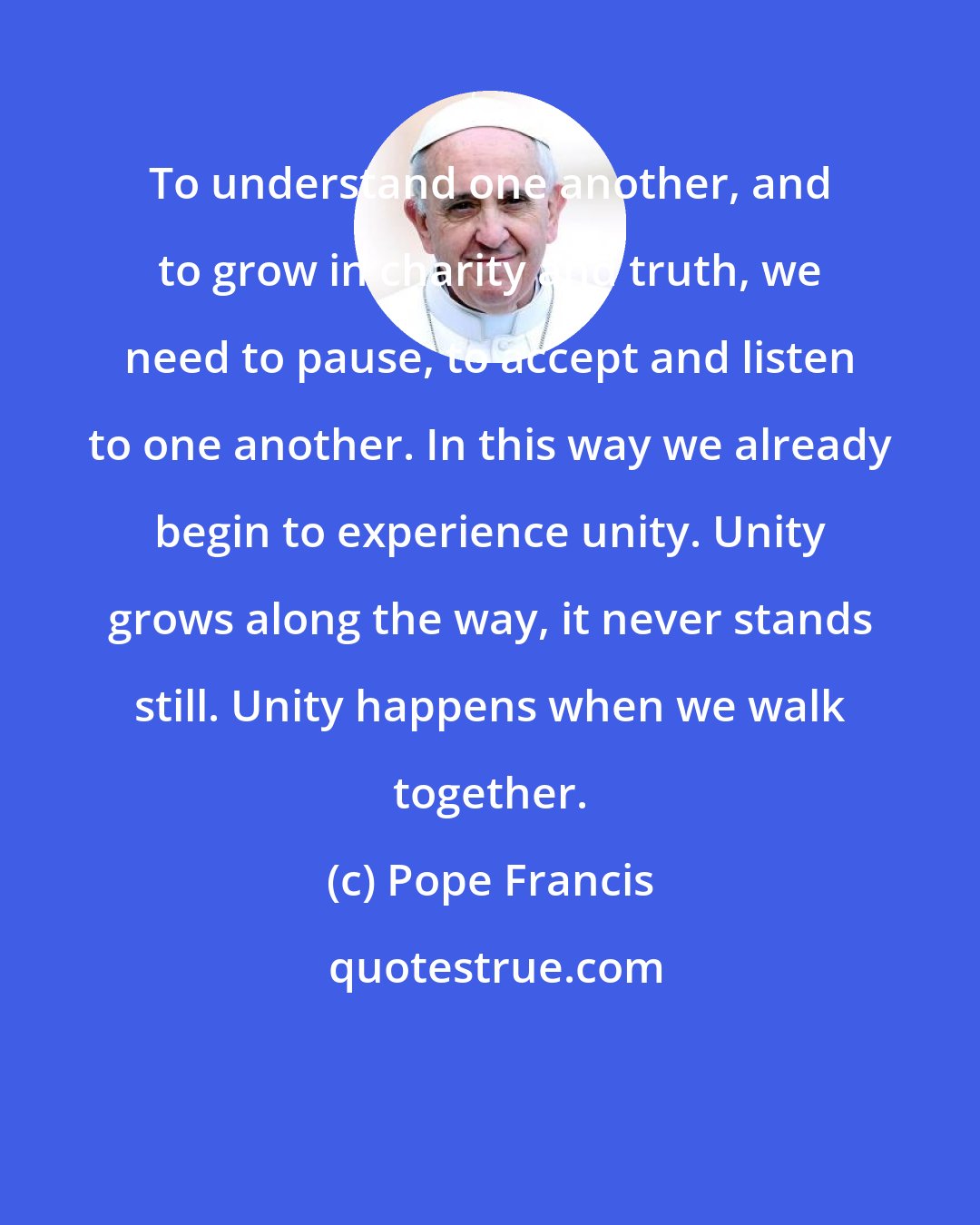 Pope Francis: To understand one another, and to grow in charity and truth, we need to pause, to accept and listen to one another. In this way we already begin to experience unity. Unity grows along the way, it never stands still. Unity happens when we walk together.