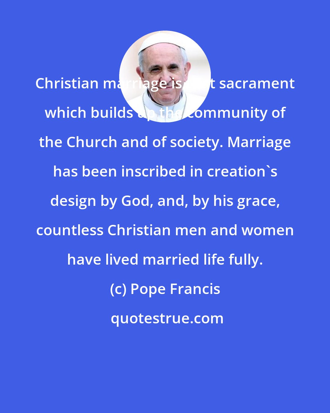 Pope Francis: Christian marriage is that sacrament which builds up the community of the Church and of society. Marriage has been inscribed in creation's design by God, and, by his grace, countless Christian men and women have lived married life fully.