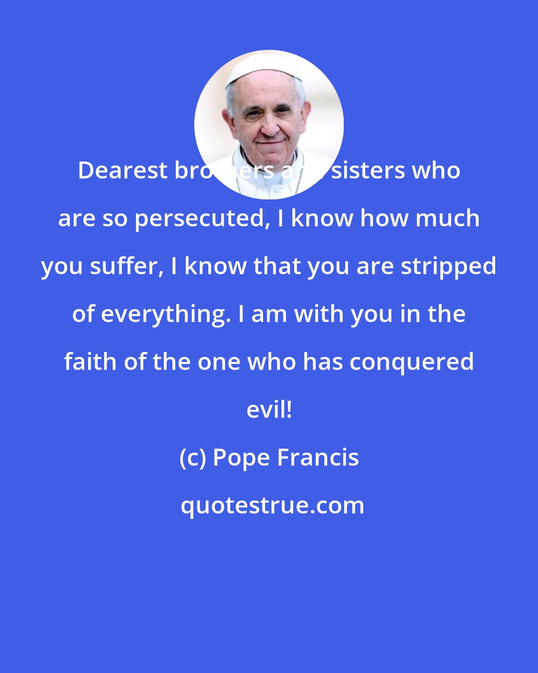 Pope Francis: Dearest brothers and sisters who are so persecuted, I know how much you suffer, I know that you are stripped of everything. I am with you in the faith of the one who has conquered evil!
