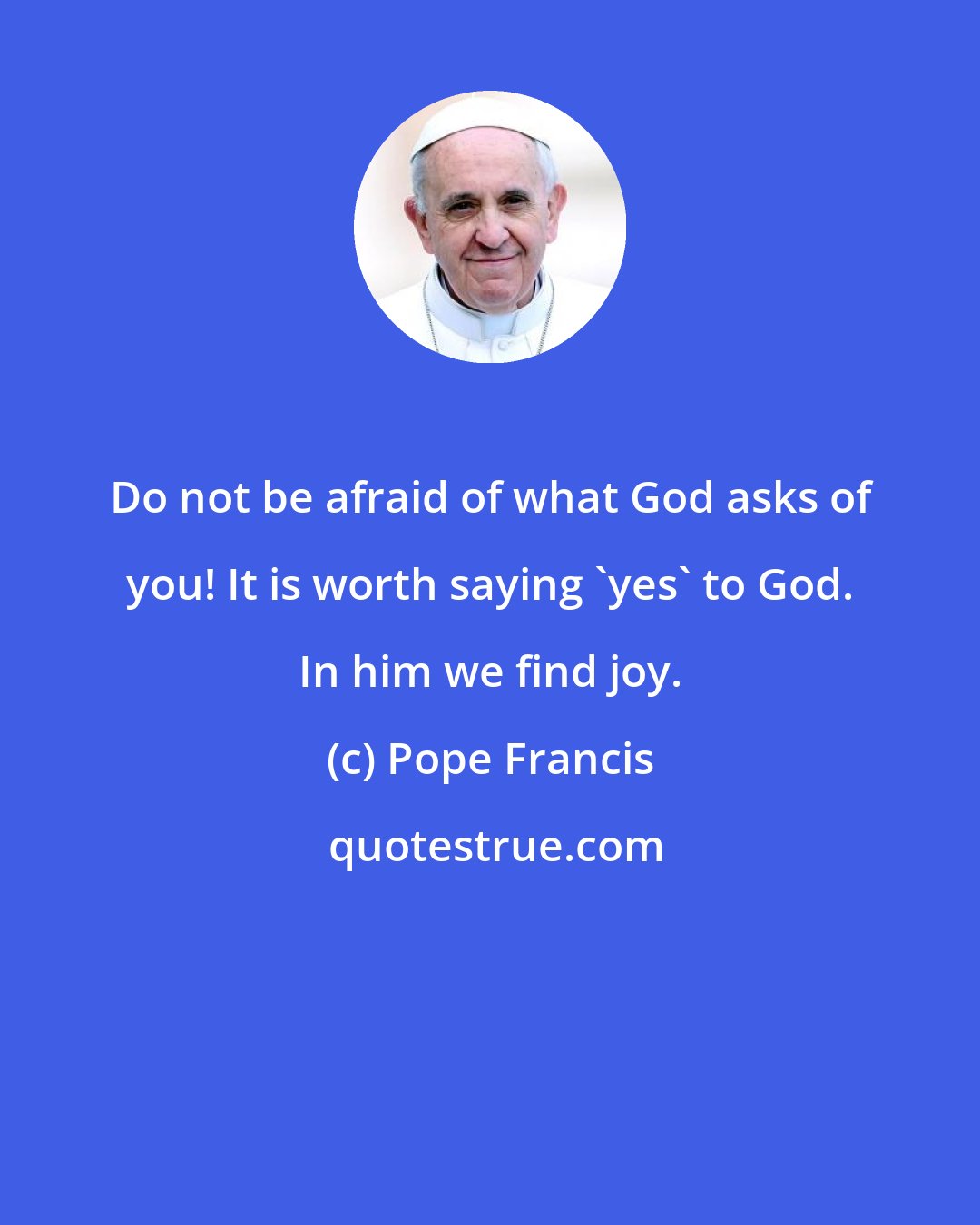 Pope Francis: Do not be afraid of what God asks of you! It is worth saying 'yes' to God. In him we find joy.