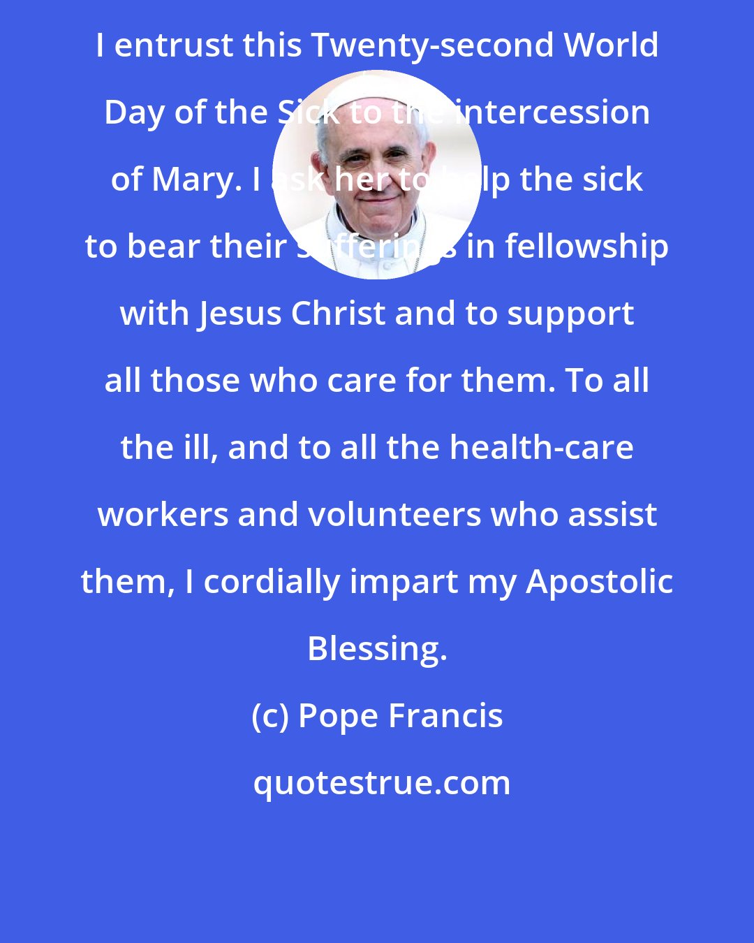 Pope Francis: I entrust this Twenty-second World Day of the Sick to the intercession of Mary. I ask her to help the sick to bear their sufferings in fellowship with Jesus Christ and to support all those who care for them. To all the ill, and to all the health-care workers and volunteers who assist them, I cordially impart my Apostolic Blessing.