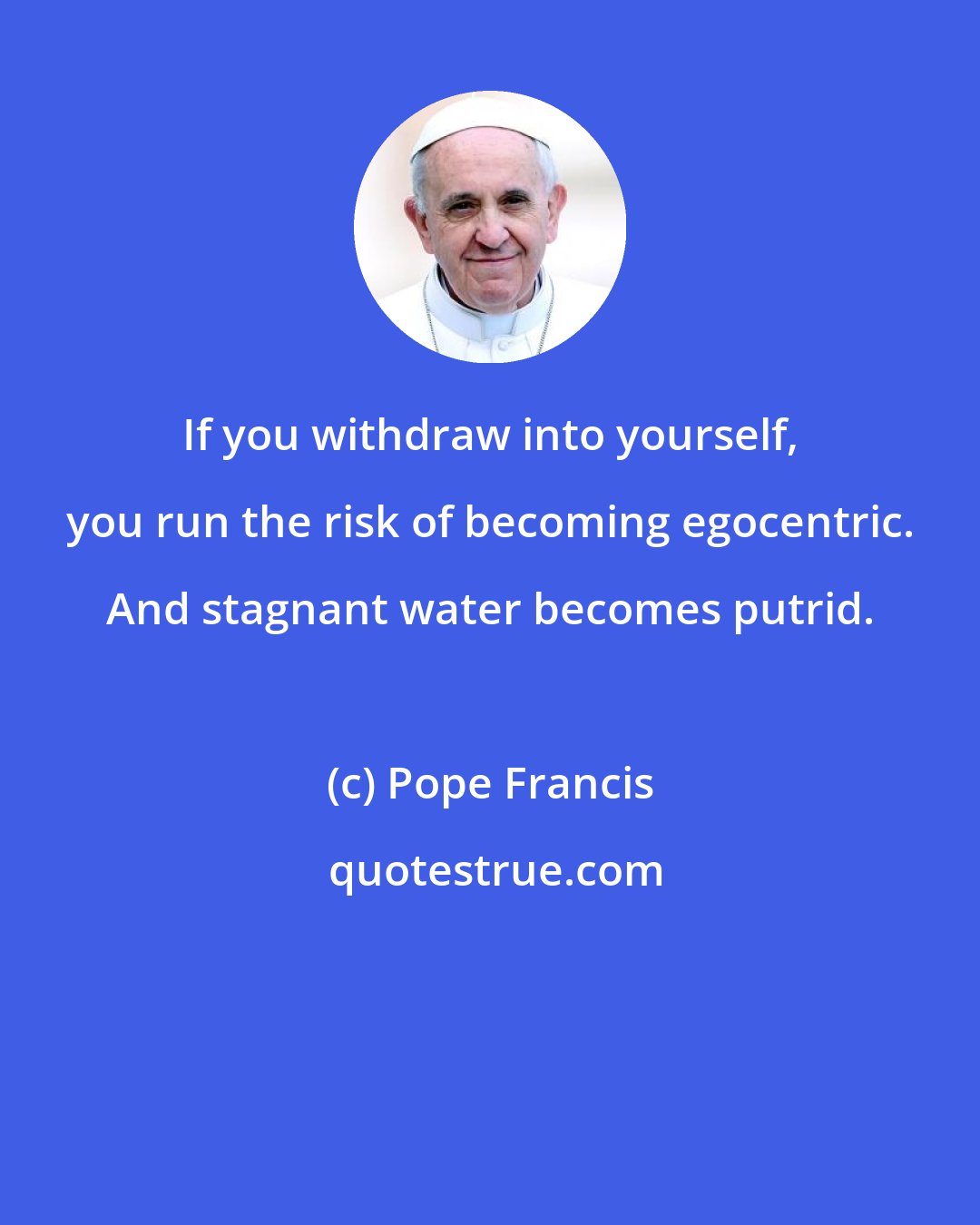 Pope Francis: If you withdraw into yourself, you run the risk of becoming egocentric. And stagnant water becomes putrid.