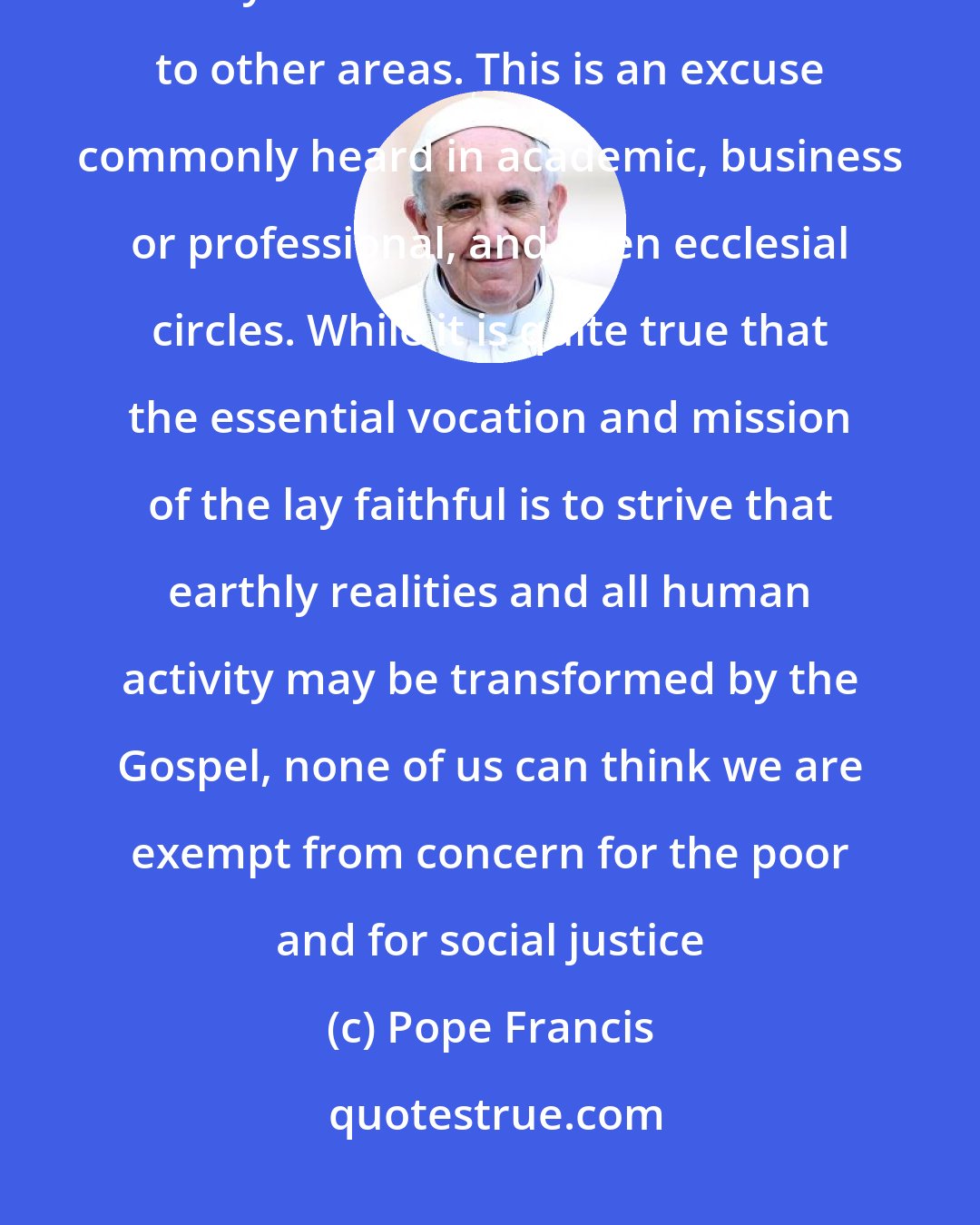 Pope Francis: No one must say that they cannot be close to the poor because their own lifestyle demands more attention to other areas. This is an excuse commonly heard in academic, business or professional, and even ecclesial circles. While it is quite true that the essential vocation and mission of the lay faithful is to strive that earthly realities and all human activity may be transformed by the Gospel, none of us can think we are exempt from concern for the poor and for social justice
