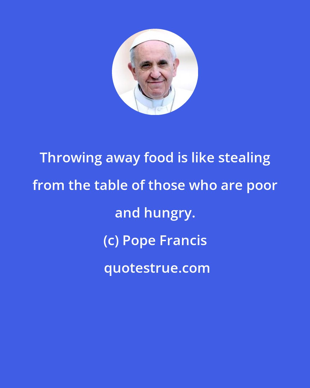 Pope Francis: Throwing away food is like stealing from the table of those who are poor and hungry.