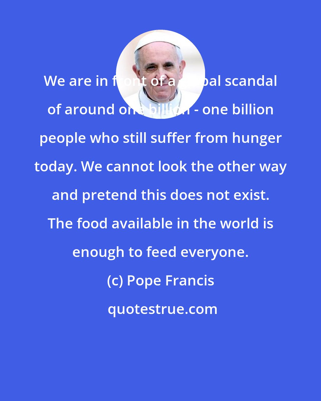 Pope Francis: We are in front of a global scandal of around one billion - one billion people who still suffer from hunger today. We cannot look the other way and pretend this does not exist. The food available in the world is enough to feed everyone.