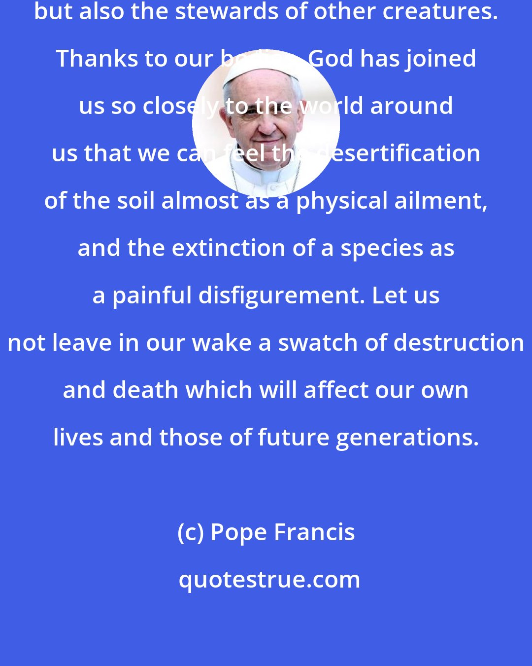 Pope Francis: We human beings are not only the beneficiaries but also the stewards of other creatures. Thanks to our bodies, God has joined us so closely to the world around us that we can feel the desertification of the soil almost as a physical ailment, and the extinction of a species as a painful disfigurement. Let us not leave in our wake a swatch of destruction and death which will affect our own lives and those of future generations.