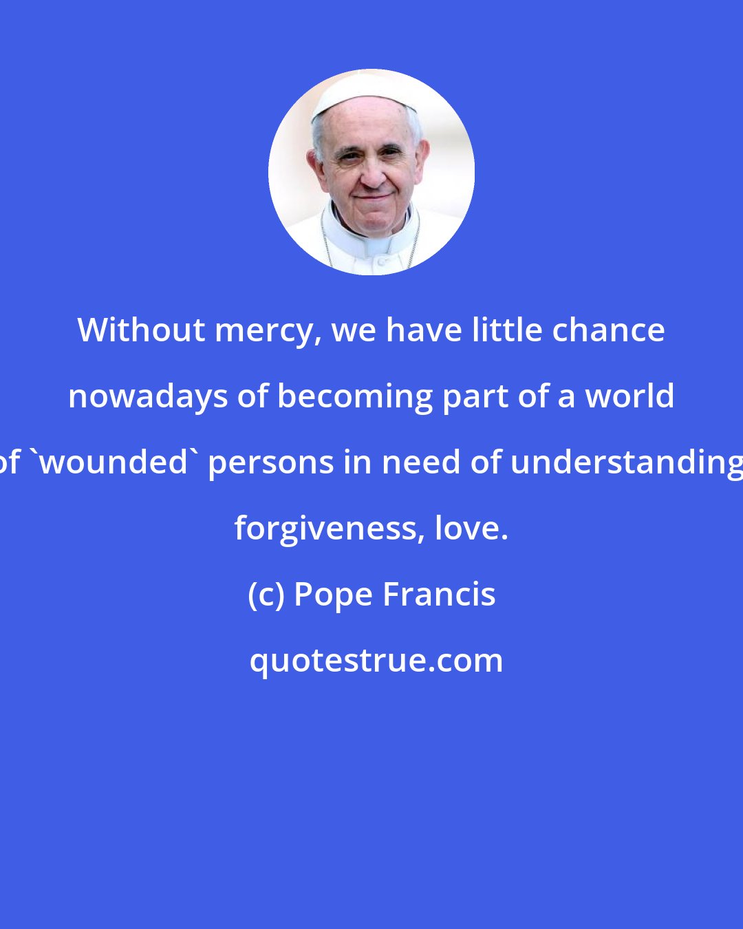 Pope Francis: Without mercy, we have little chance nowadays of becoming part of a world of 'wounded' persons in need of understanding, forgiveness, love.