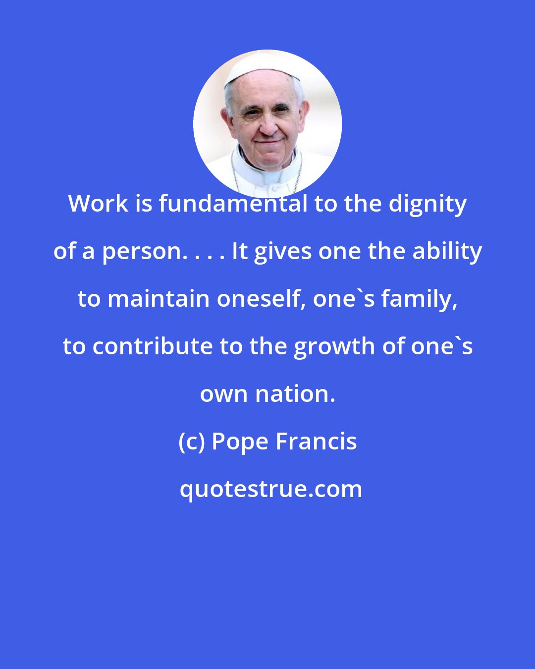 Pope Francis: Work is fundamental to the dignity of a person. . . . It gives one the ability to maintain oneself, one's family, to contribute to the growth of one's own nation.