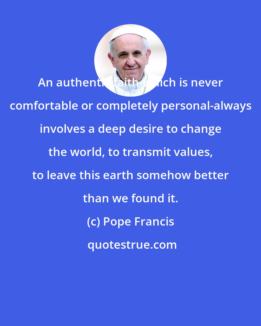 Pope Francis: An authentic faith-which is never comfortable or completely personal-always involves a deep desire to change the world, to transmit values, to leave this earth somehow better than we found it.