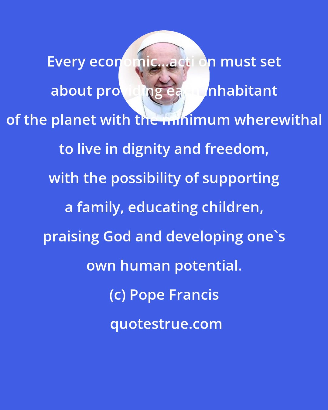 Pope Francis: Every economic...acti on must set about providing each inhabitant of the planet with the minimum wherewithal to live in dignity and freedom, with the possibility of supporting a family, educating children, praising God and developing one's own human potential.