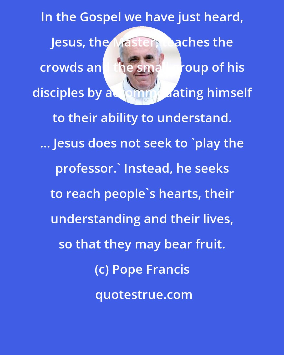 Pope Francis: In the Gospel we have just heard, Jesus, the Master, teaches the crowds and the small group of his disciples by accommodating himself to their ability to understand. ... Jesus does not seek to 'play the professor.' Instead, he seeks to reach people's hearts, their understanding and their lives, so that they may bear fruit.