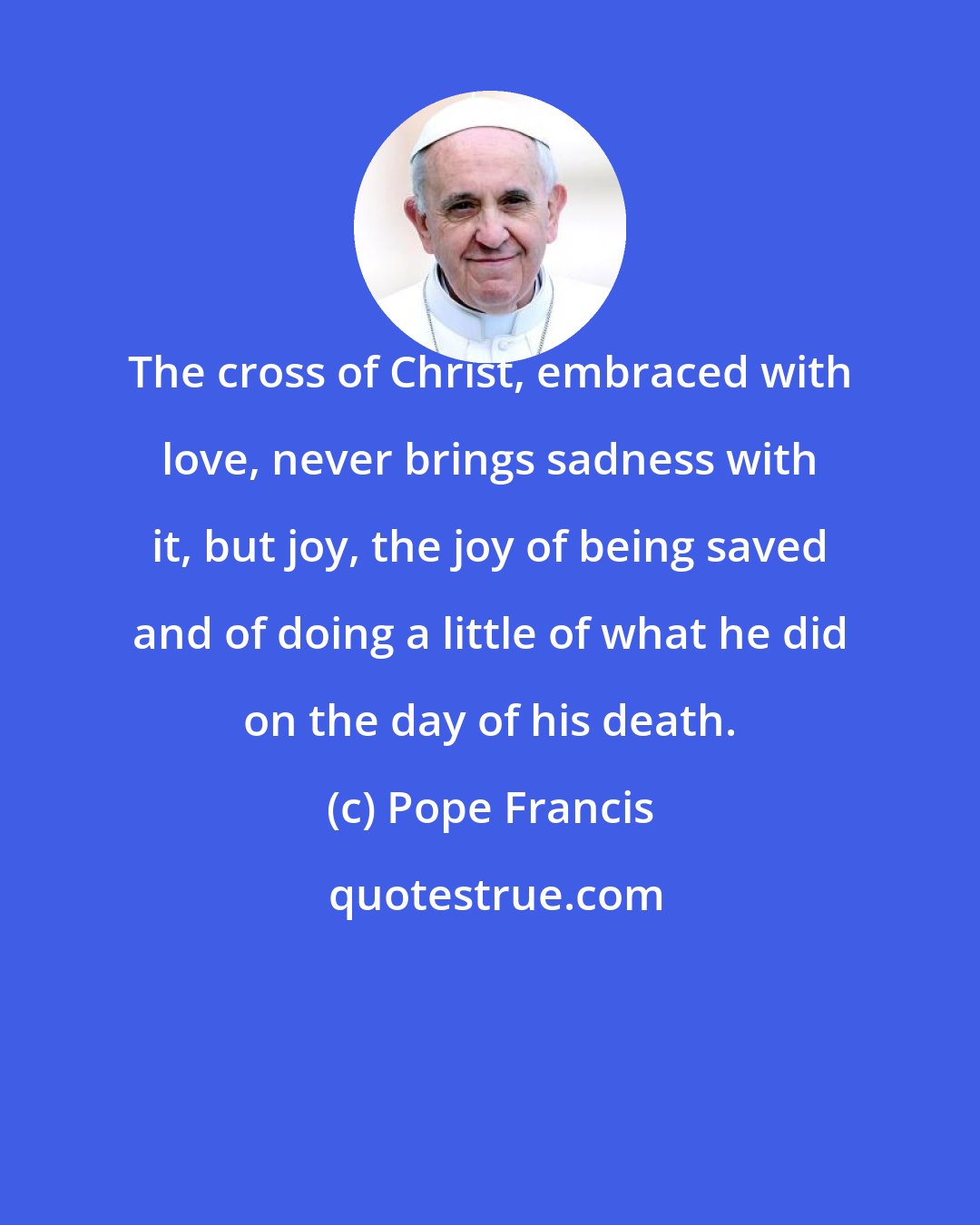 Pope Francis: The cross of Christ, embraced with love, never brings sadness with it, but joy, the joy of being saved and of doing a little of what he did on the day of his death.