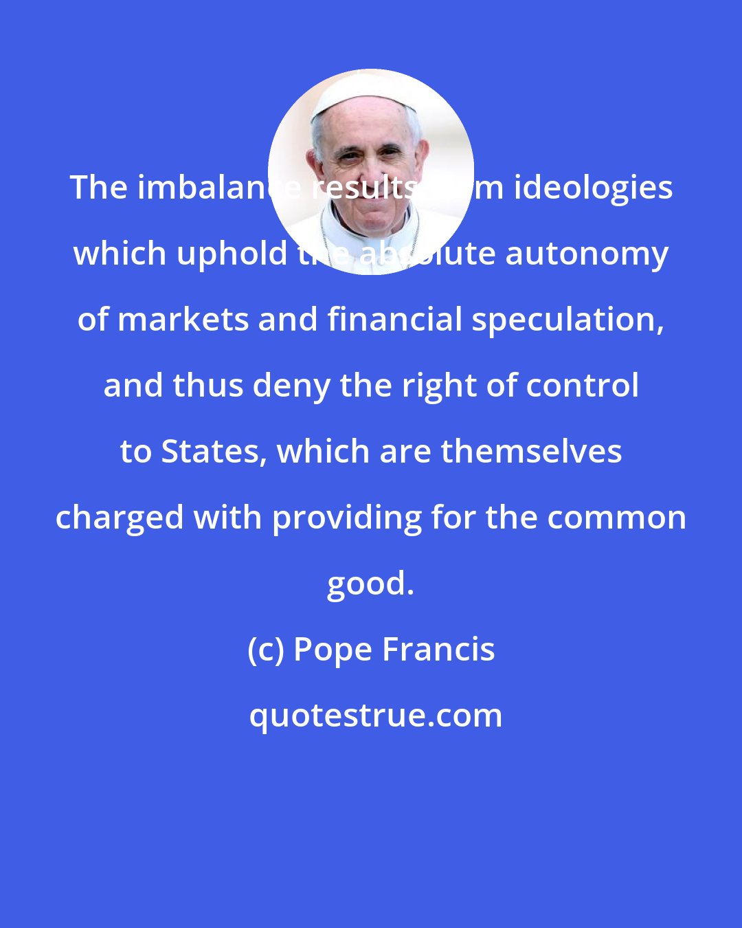 Pope Francis: The imbalance results from ideologies which uphold the absolute autonomy of markets and financial speculation, and thus deny the right of control to States, which are themselves charged with providing for the common good.