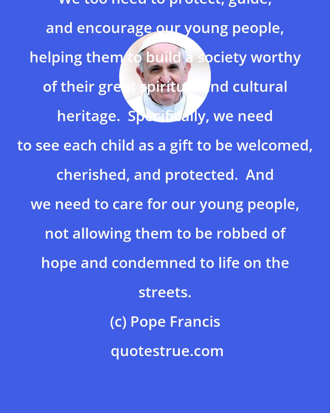 Pope Francis: We too need to protect, guide, and encourage our young people, helping them to build a society worthy of their great spiritual and cultural heritage.  Specifically, we need to see each child as a gift to be welcomed, cherished, and protected.  And we need to care for our young people, not allowing them to be robbed of hope and condemned to life on the streets.