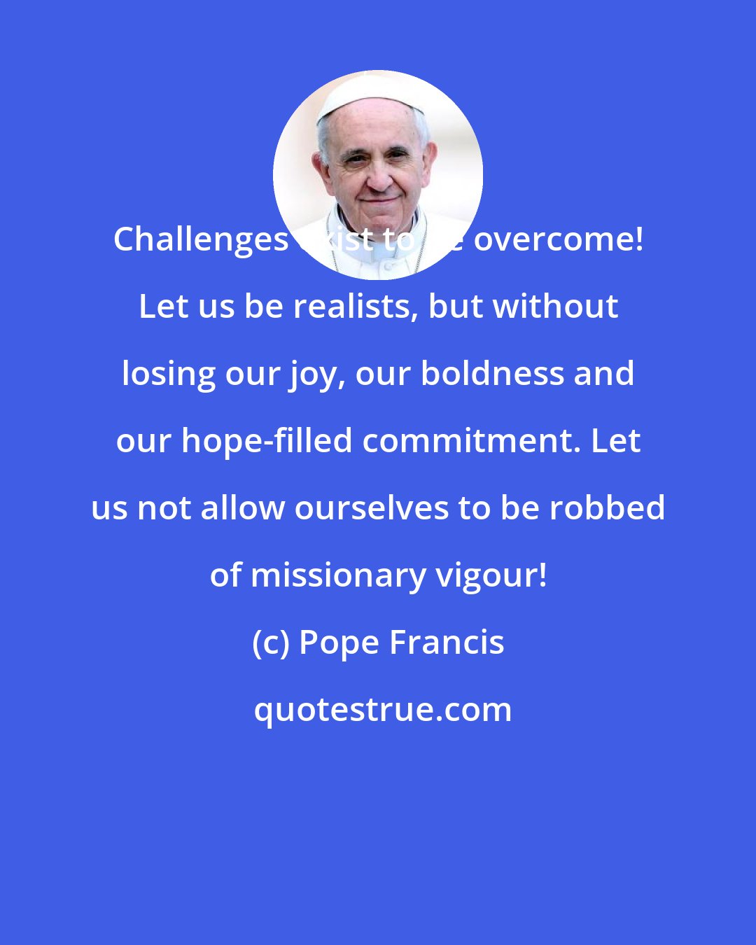 Pope Francis: Challenges exist to be overcome! Let us be realists, but without losing our joy, our boldness and our hope-filled commitment. Let us not allow ourselves to be robbed of missionary vigour!
