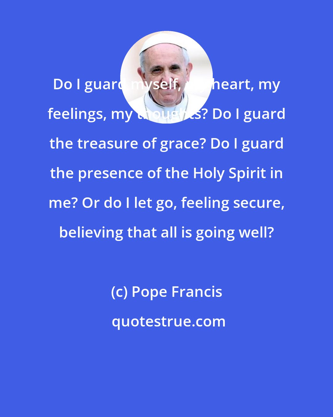 Pope Francis: Do I guard myself, my heart, my feelings, my thoughts? Do I guard the treasure of grace? Do I guard the presence of the Holy Spirit in me? Or do I let go, feeling secure, believing that all is going well?