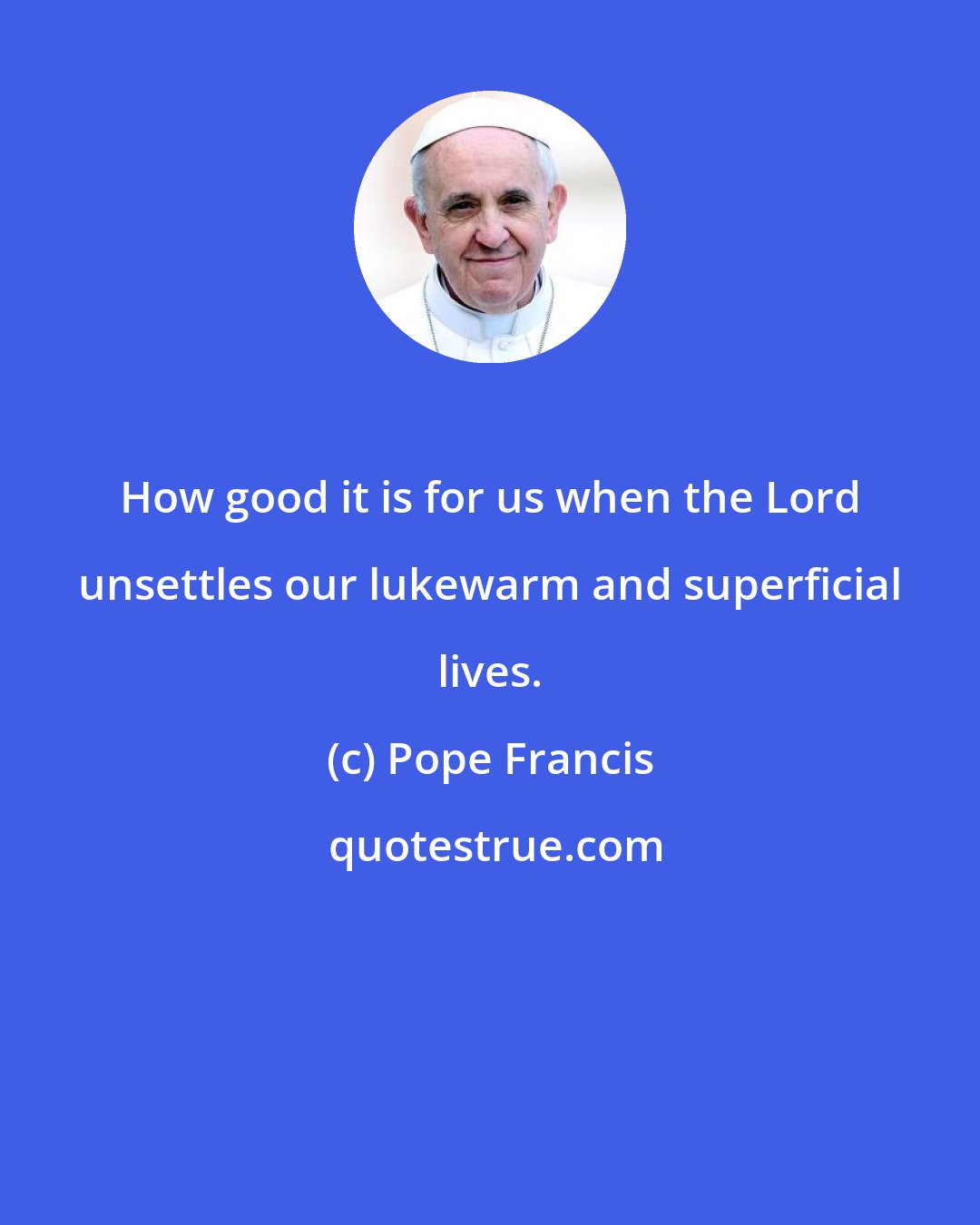 Pope Francis: How good it is for us when the Lord unsettles our lukewarm and superficial lives.