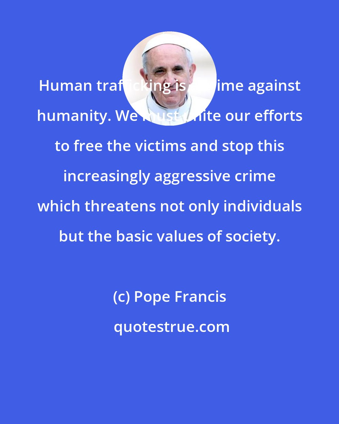 Pope Francis: Human trafficking is a crime against humanity. We must unite our efforts to free the victims and stop this increasingly aggressive crime which threatens not only individuals but the basic values of society.