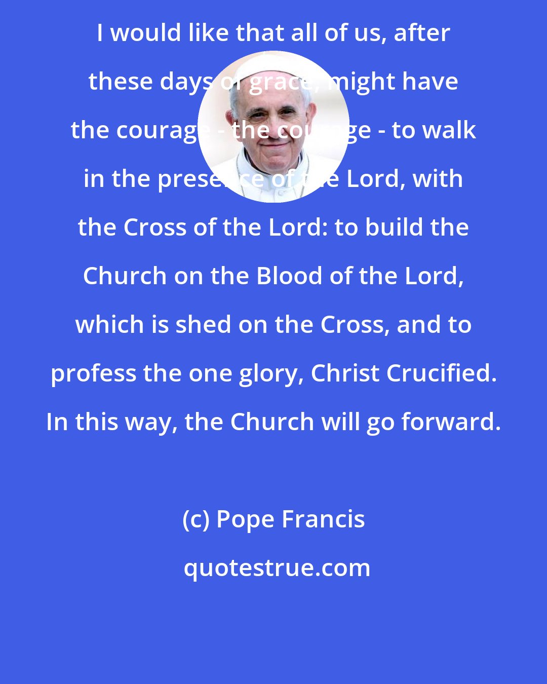 Pope Francis: I would like that all of us, after these days of grace, might have the courage - the courage - to walk in the presence of the Lord, with the Cross of the Lord: to build the Church on the Blood of the Lord, which is shed on the Cross, and to profess the one glory, Christ Crucified. In this way, the Church will go forward.