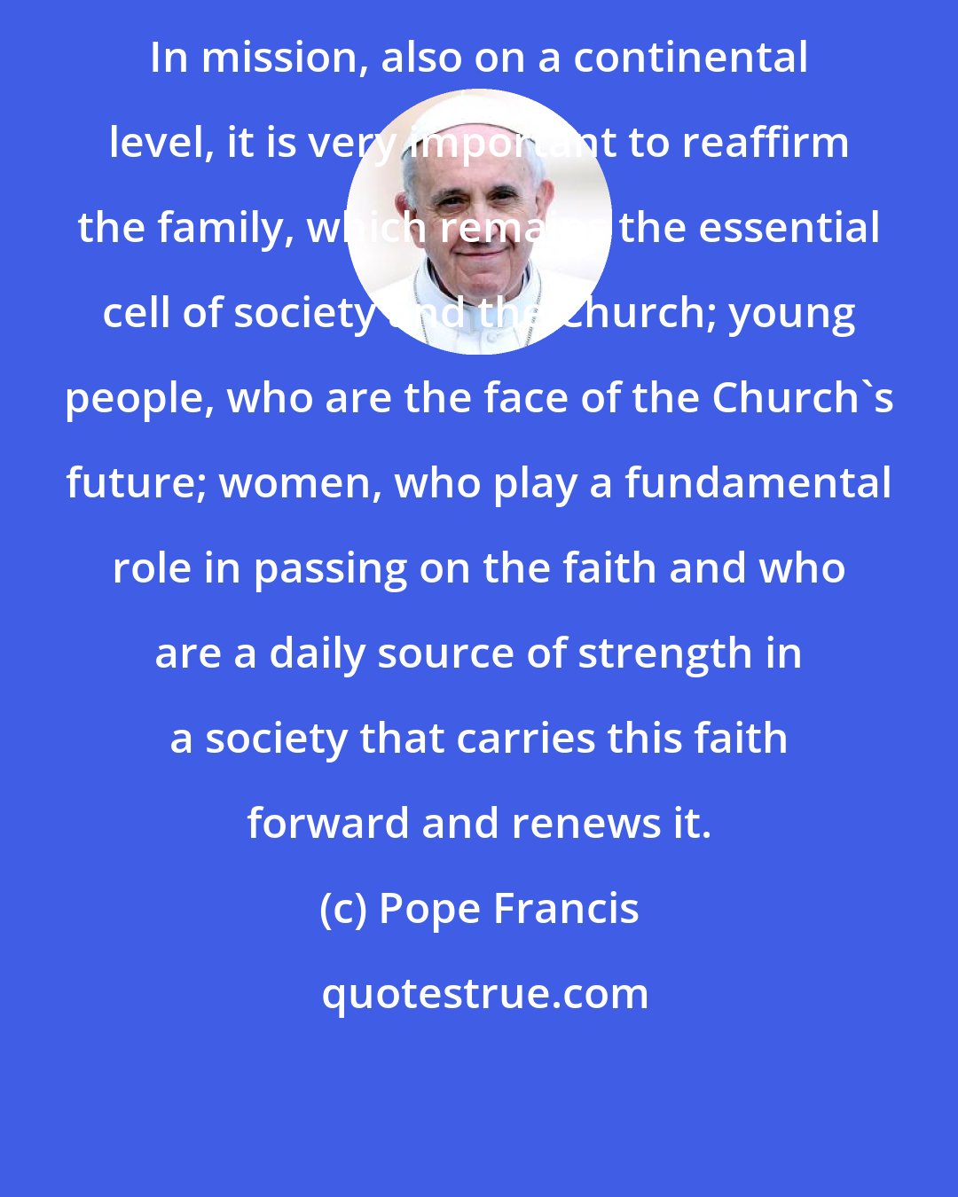 Pope Francis: In mission, also on a continental level, it is very important to reaffirm the family, which remains the essential cell of society and the Church; young people, who are the face of the Church's future; women, who play a fundamental role in passing on the faith and who are a daily source of strength in a society that carries this faith forward and renews it.