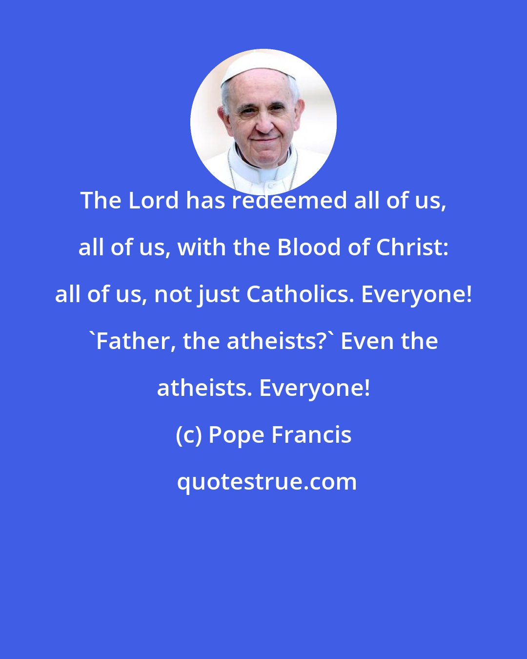 Pope Francis: The Lord has redeemed all of us, all of us, with the Blood of Christ: all of us, not just Catholics. Everyone! 'Father, the atheists?' Even the atheists. Everyone!