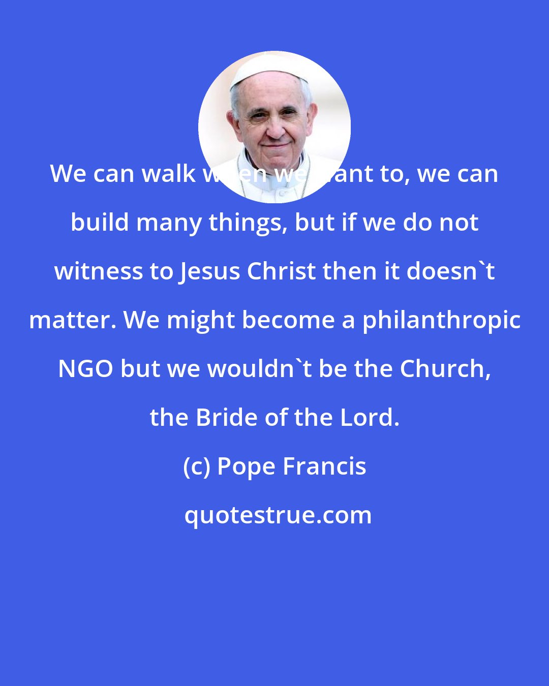 Pope Francis: We can walk when we want to, we can build many things, but if we do not witness to Jesus Christ then it doesn't matter. We might become a philanthropic NGO but we wouldn't be the Church, the Bride of the Lord.