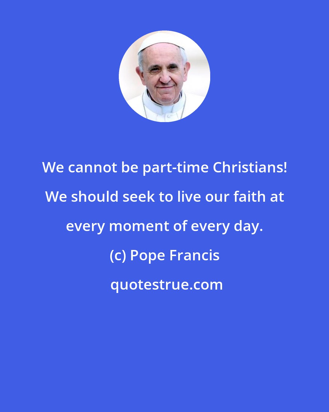 Pope Francis: We cannot be part-time Christians! We should seek to live our faith at every moment of every day.