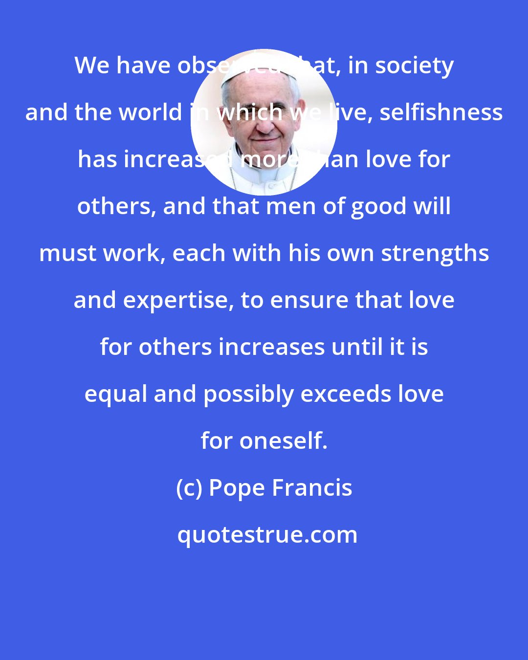 Pope Francis: We have observed that, in society and the world in which we live, selfishness has increased more than love for others, and that men of good will must work, each with his own strengths and expertise, to ensure that love for others increases until it is equal and possibly exceeds love for oneself.