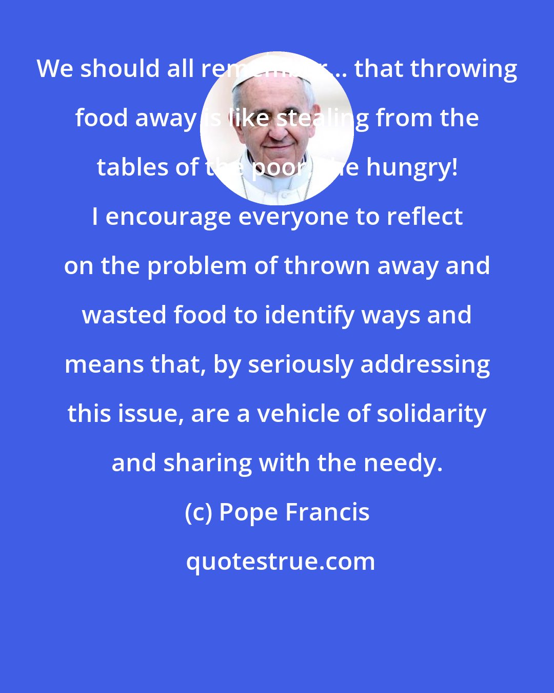 Pope Francis: We should all remember... that throwing food away is like stealing from the tables of the poor, the hungry! I encourage everyone to reflect on the problem of thrown away and wasted food to identify ways and means that, by seriously addressing this issue, are a vehicle of solidarity and sharing with the needy.