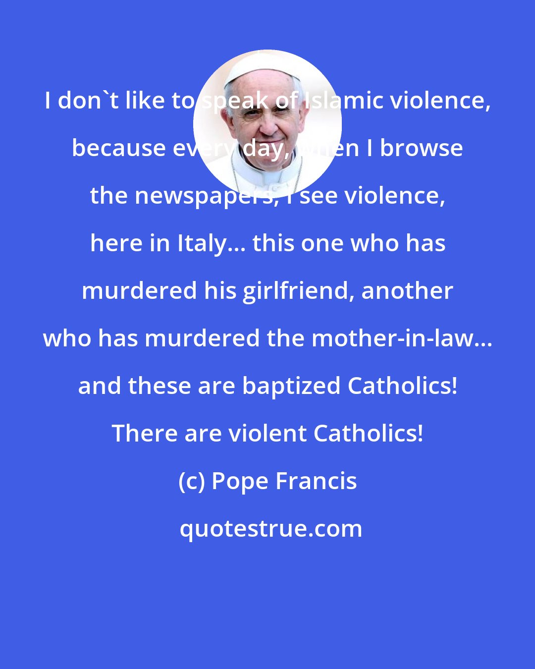 Pope Francis: I don't like to speak of Islamic violence, because every day, when I browse the newspapers, I see violence, here in Italy... this one who has murdered his girlfriend, another who has murdered the mother-in-law... and these are baptized Catholics! There are violent Catholics!