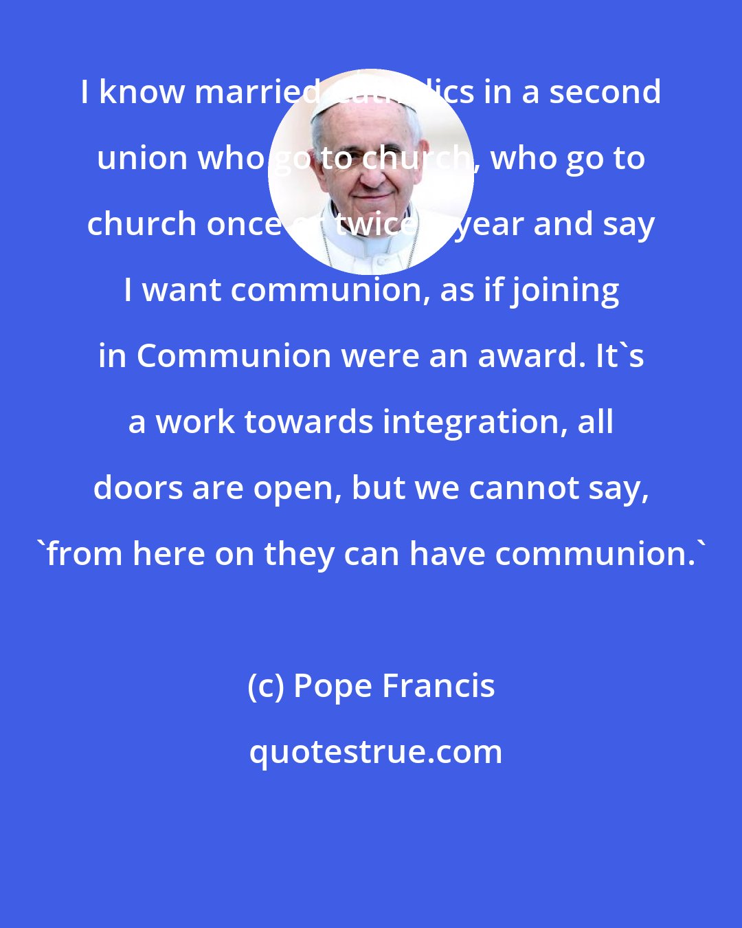 Pope Francis: I know married Catholics in a second union who go to church, who go to church once or twice a year and say I want communion, as if joining in Communion were an award. It's a work towards integration, all doors are open, but we cannot say, 'from here on they can have communion.'